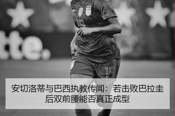 安切洛蒂与巴西执教传闻：若击败巴拉圭后双前腰能否真正成型