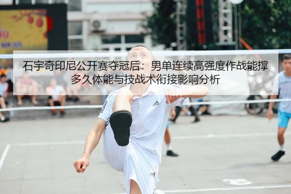 石宇奇印尼公开赛夺冠后：男单连续高强度作战能撑多久体能与技战术衔接影响分析