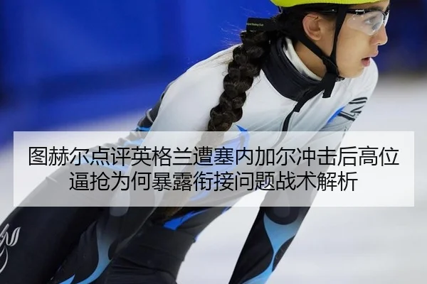 图赫尔点评英格兰遭塞内加尔冲击后高位逼抢为何暴露衔接问题战术解析